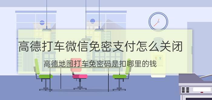 高德打车微信免密支付怎么关闭 高德地图打车免密码是扣哪里的钱？